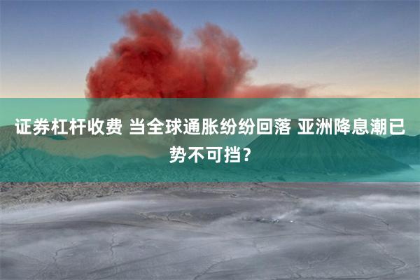 证券杠杆收费 当全球通胀纷纷回落 亚洲降息潮已势不可挡？