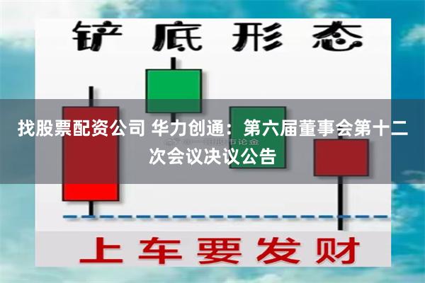 找股票配资公司 华力创通：第六届董事会第十二次会议决议公告