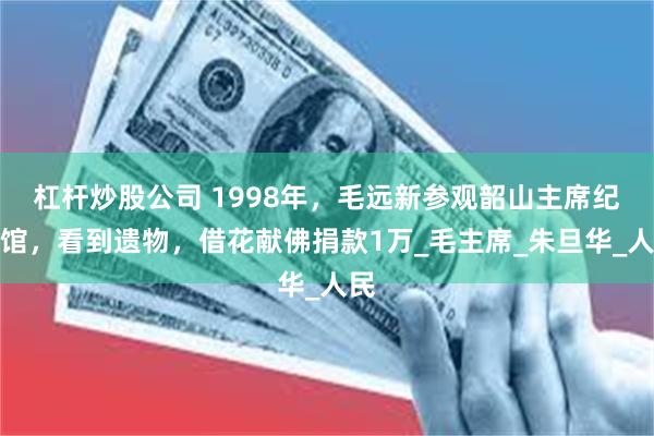 杠杆炒股公司 1998年，毛远新参观韶山主席纪念馆，看到遗物，借花献佛捐款1万_毛主席_朱旦华_人民