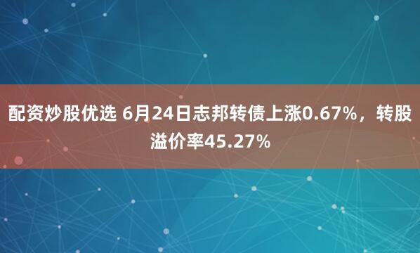 配资炒股优选 6月24日志邦转债上涨0.67%，转股溢价率45.27%