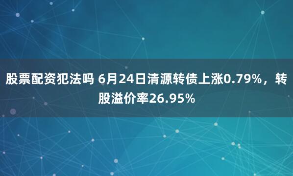 股票配资犯法吗 6月24日清源转债上涨0.79%，转股溢价率26.95%