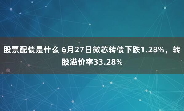 股票配债是什么 6月27日微芯转债下跌1.28%，转股溢价率33.28%