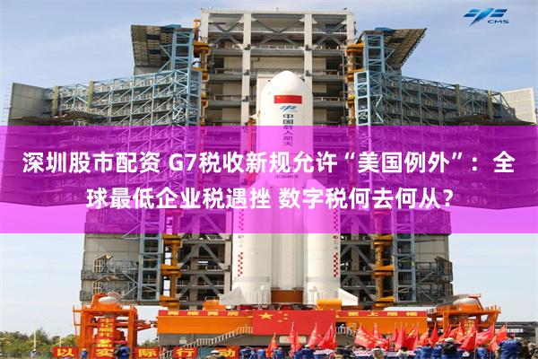 深圳股市配资 G7税收新规允许“美国例外”：全球最低企业税遇挫 数字税何去何从？