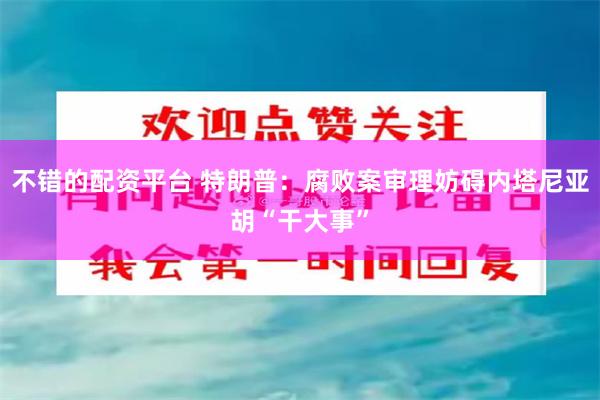 不错的配资平台 特朗普：腐败案审理妨碍内塔尼亚胡“干大事”