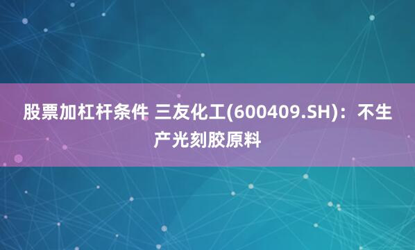 股票加杠杆条件 三友化工(600409.SH)：不生产光刻胶原料