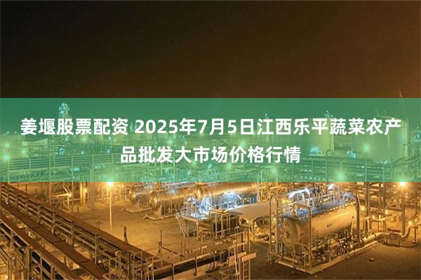 姜堰股票配资 2025年7月5日江西乐平蔬菜农产品批发大市场价格行情
