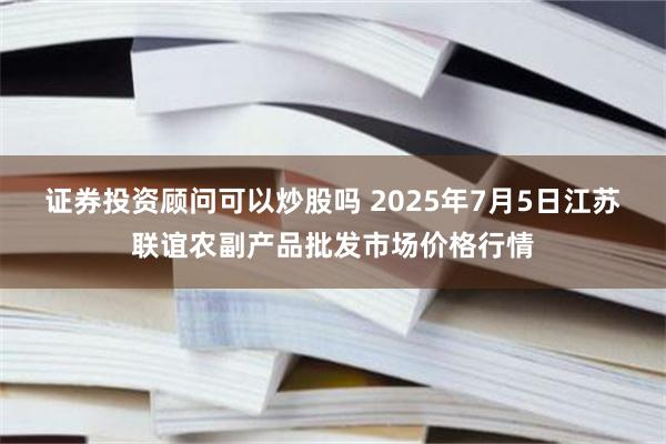 证券投资顾问可以炒股吗 2025年7月5日江苏联谊农副产品批发市场价格行情
