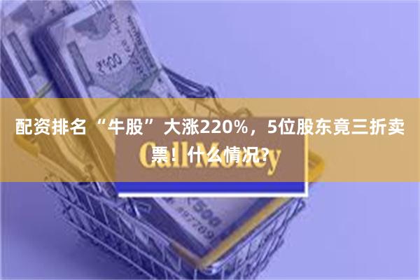 配资排名 “牛股” 大涨220%，5位股东竟三折卖票！什么情况？