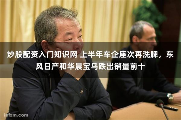 炒股配资入门知识网 上半年车企座次再洗牌，东风日产和华晨宝马跌出销量前十