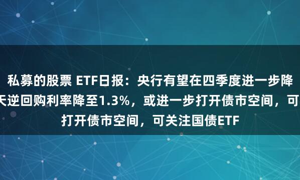 私募的股票 ETF日报：央行有望在四季度进一步降息10BP，7天逆回购利率降至1.3%，或进一步打开债市空间，可关注国债ETF