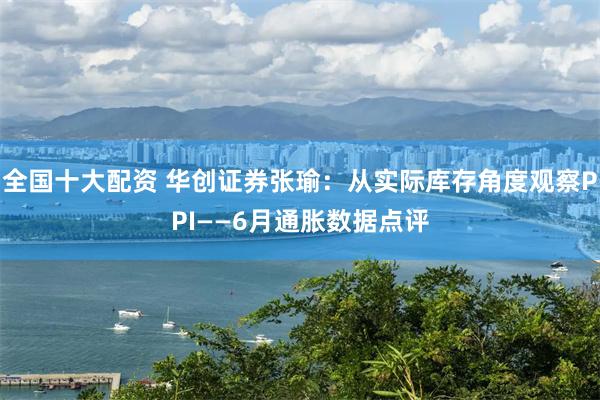 全国十大配资 华创证券张瑜：从实际库存角度观察PPI——6月通胀数据点评