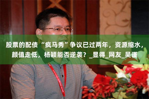 股票的配债 “疯马秀”争议已过两年，资源缩水，颜值走低，杨颖能否逆袭？_显得_网友_吴谨