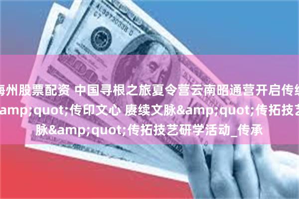 梅州股票配资 中国寻根之旅夏令营云南昭通营开启传统文化新体验——&quot;传印文心 赓续文脉&quot;传拓技艺研学活动_传承