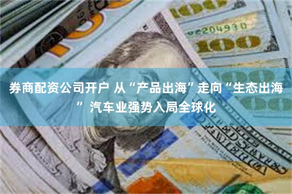 券商配资公司开户 从“产品出海”走向“生态出海” 汽车业强势入局全球化