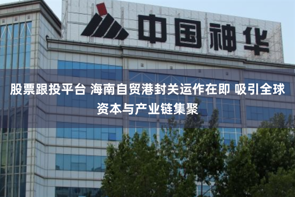 股票跟投平台 海南自贸港封关运作在即 吸引全球资本与产业链集聚