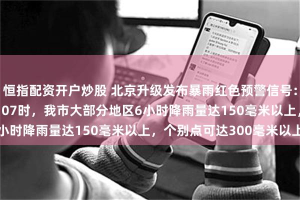 恒指配资开户炒股 北京升级发布暴雨红色预警信号：预计28日20时至29日07时，我市大部分地区6小时降雨量达150毫米以上，个别点可达300毫米以上