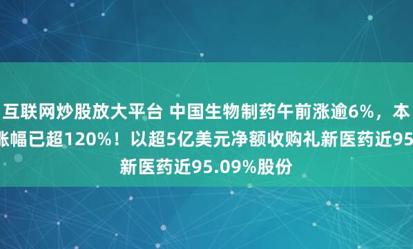 互联网炒股放大平台 中国生物制药午前涨逾6%，本年内累计涨幅已超120%！以超5亿美元净额收购礼新医药近95.09%股份