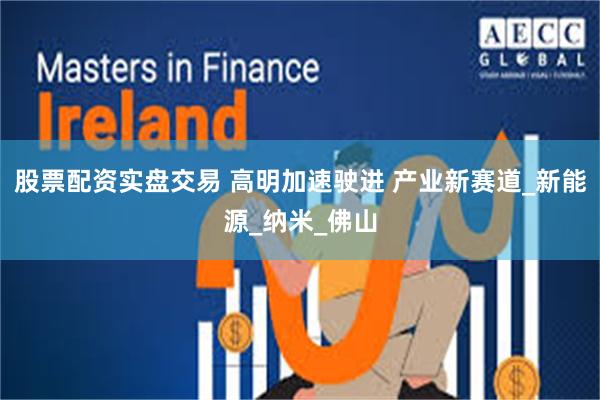 股票配资实盘交易 高明加速驶进 产业新赛道_新能源_纳米_佛山