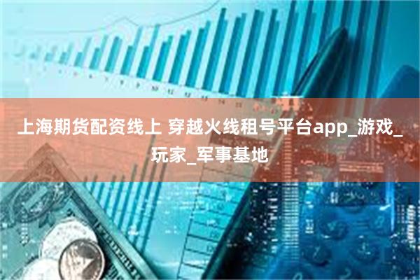 上海期货配资线上 穿越火线租号平台app_游戏_玩家_军事基地