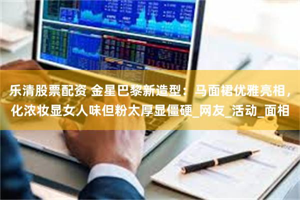 乐清股票配资 金星巴黎新造型：马面裙优雅亮相，化浓妆显女人味但粉太厚显僵硬_网友_活动_面相