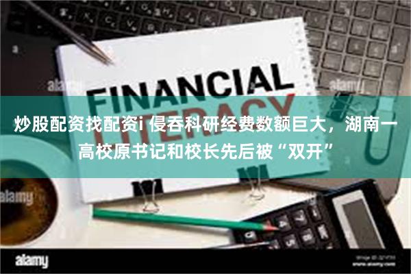 炒股配资找配资i 侵吞科研经费数额巨大，湖南一高校原书记和校长先后被“双开”