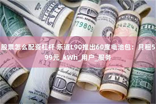 股票怎么配资杠杆 乐道L90推出60度电池包：月租599元_kWh_用户_服务