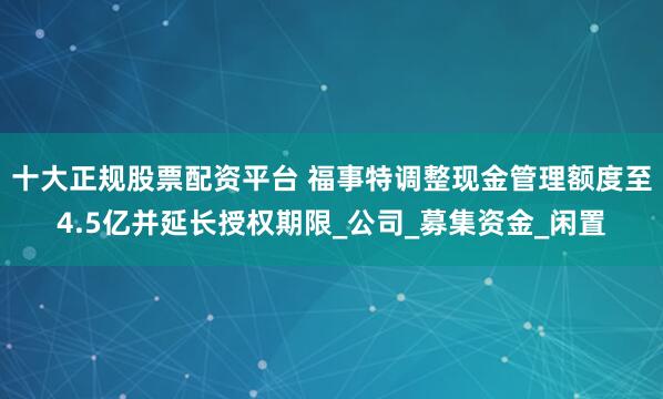 十大正规股票配资平台 福事特调整现金管理额度至4.5亿并延长授权期限_公司_募集资金_闲置
