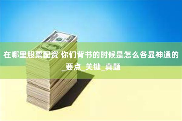 在哪里股票配资 你们背书的时候是怎么各显神通的_要点_关键_真题