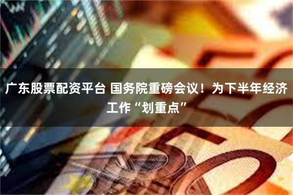 广东股票配资平台 国务院重磅会议！为下半年经济工作“划重点”