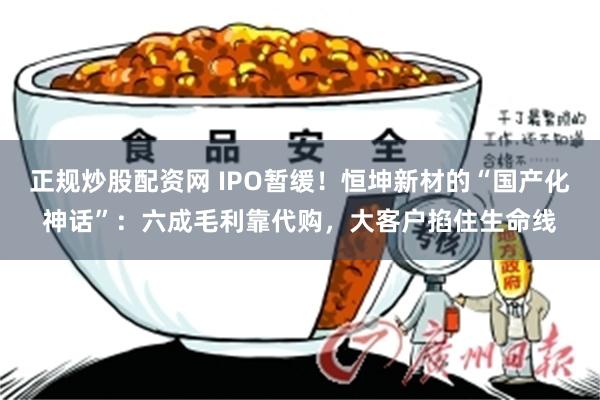 正规炒股配资网 IPO暂缓！恒坤新材的“国产化神话”：六成毛利靠代购，大客户掐住生命线