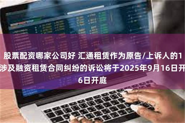 股票配资哪家公司好 汇通租赁作为原告/上诉人的1起涉及融资租赁合同纠纷的诉讼将于2025年9月16日开庭