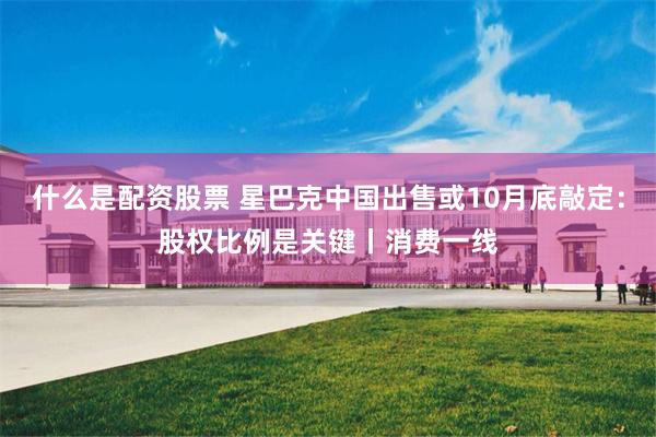 什么是配资股票 星巴克中国出售或10月底敲定：股权比例是关键丨消费一线