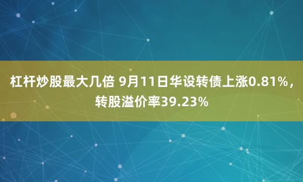 杠杆炒股最大几倍 9月11日华设转债上涨0.81%，转股溢价率39.23%