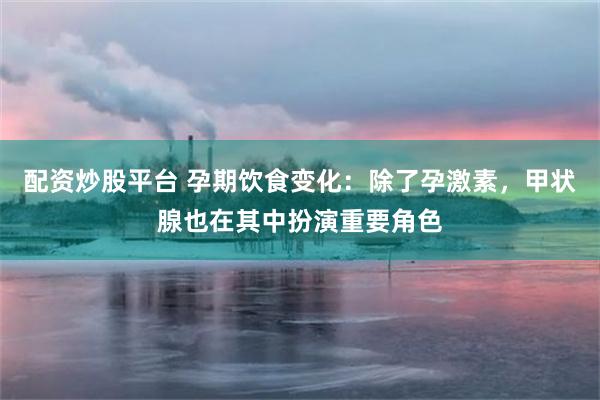 配资炒股平台 孕期饮食变化：除了孕激素，甲状腺也在其中扮演重要角色