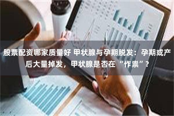 股票配资哪家质量好 甲状腺与孕期脱发：孕期或产后大量掉发，甲状腺是否在 “作祟”？