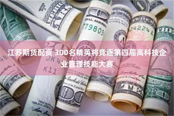 江苏期货配资 300名精英将竞逐第四届高科技企业管理技能大赛