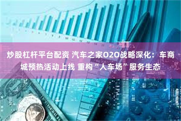 炒股杠杆平台配资 汽车之家O2O战略深化：车商城预热活动上线 重构“人车场”服务生态