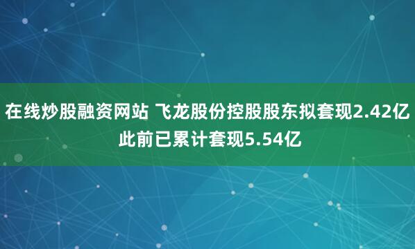 在线炒股融资网站 飞龙股份控股股东拟套现2.42亿 此前已累计套现5.54亿