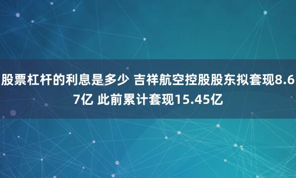 股票杠杆的利息是多少 吉祥航空控股股东拟套现8.67亿 此前累计套现15.45亿
