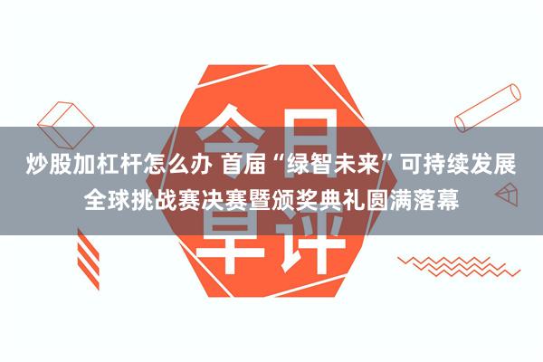 炒股加杠杆怎么办 首届“绿智未来”可持续发展全球挑战赛决赛暨颁奖典礼圆满落幕