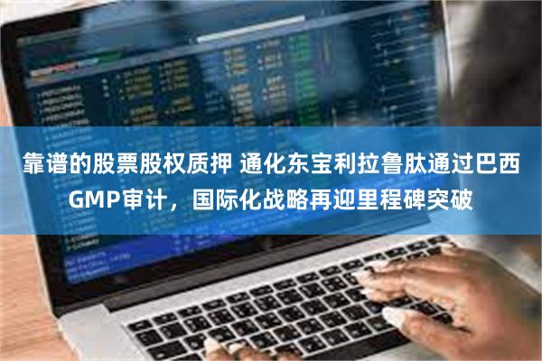 靠谱的股票股权质押 通化东宝利拉鲁肽通过巴西GMP审计,国际化战略再迎里程碑突破