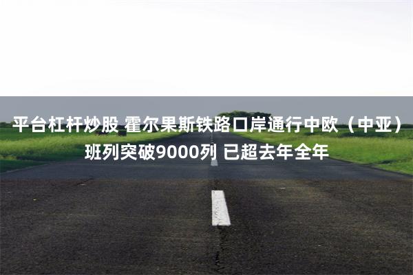 平台杠杆炒股 霍尔果斯铁路口岸通行中欧(中亚)班列突破9000列 已超去年全年